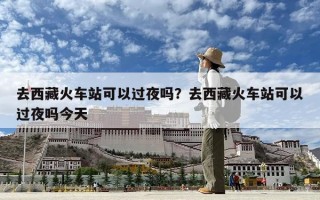 去西藏火車站可以過夜嗎？去西藏火車站可以過夜嗎今天