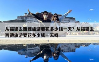 從福建去西藏旅游要花多少錢(qián)一天？從福建去西藏旅游要花多少錢(qián)一天呀