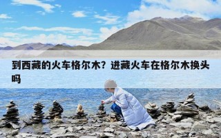 到西藏的火車格爾木？進(jìn)藏火車在格爾木換頭嗎