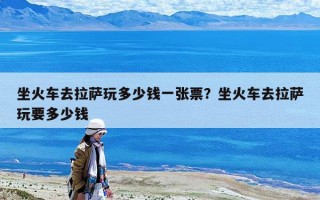 坐火車去拉薩玩多少錢一張票？坐火車去拉薩玩要多少錢