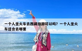 一個人坐火車去西藏旅游可以嗎？一個人坐火車適合去哪里