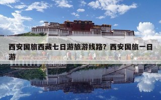 西安國旅西藏七日游旅游線路？西安國旅一日游