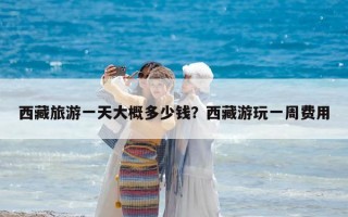 西藏旅游一天大概多少錢？西藏游玩一周費用