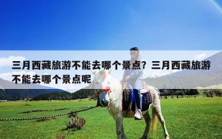 三月西藏旅游不能去哪個(gè)景點(diǎn)？三月西藏旅游不能去哪個(gè)景點(diǎn)呢