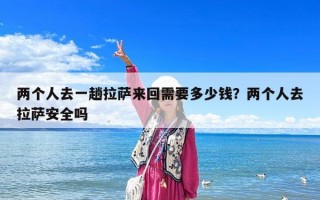 兩個(gè)人去一趟拉薩來(lái)回需要多少錢？?jī)蓚€(gè)人去拉薩安全嗎