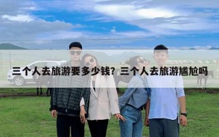 三個人去旅游要多少錢？三個人去旅游尷尬嗎