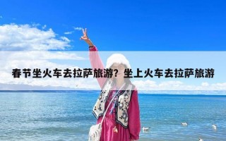 春節坐火車去拉薩旅游？坐上火車去拉薩旅游