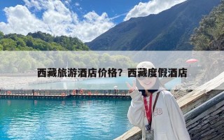 西藏旅游酒店價格？西藏度假酒店