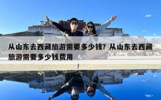 從山東去西藏旅游需要多少錢？從山東去西藏旅游需要多少錢費用