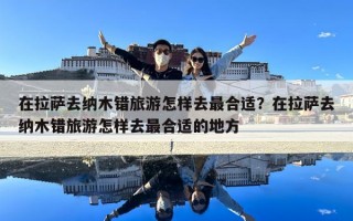 在拉薩去納木錯旅游怎樣去最合適？在拉薩去納木錯旅游怎樣去最合適的地方