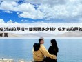 臨沂去拉薩玩一趟需要多少錢？臨沂去拉薩的機票