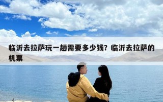 臨沂去拉薩玩一趟需要多少錢？臨沂去拉薩的機票