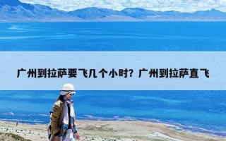 廣州到拉薩要飛幾個小時？廣州到拉薩直飛