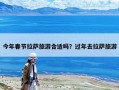 今年春節拉薩旅游合適嗎？過年去拉薩旅游