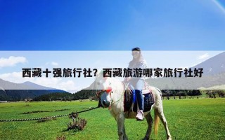 西藏十強(qiáng)旅行社？西藏旅游哪家旅行社好