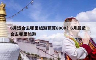 6月適合去哪里旅游預算8000？6月最適合去哪里旅游