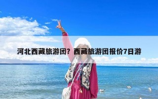 河北西藏旅游團？西藏旅游團報價7日游