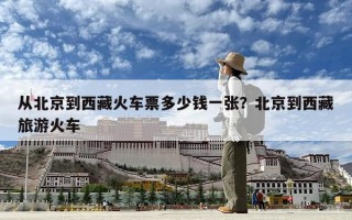 從北京到西藏火車票多少錢一張？北京到西藏旅游火車