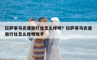 拉薩茶馬古道旅行社怎么樣呀？拉薩茶馬古道旅行社怎么樣呀知乎