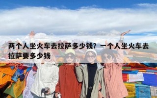 兩個人坐火車去拉薩多少錢？一個人坐火車去拉薩要多少錢