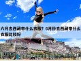 六月去西藏帶什么衣服？6月份去西藏帶什么衣服比較好