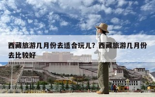 西藏旅游幾月份去適合玩兒？西藏旅游幾月份去比較好