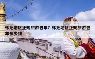 林芝地區(qū)正規(guī)旅游包車？林芝地區(qū)正規(guī)旅游包車多少錢