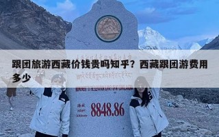 跟團旅游西藏價錢貴嗎知乎？西藏跟團游費用多少