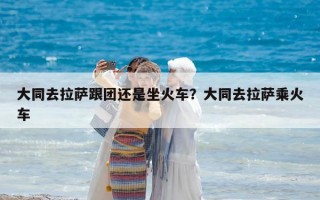 大同去拉薩跟團還是坐火車？大同去拉薩乘火車