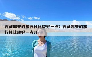 西藏哪些的旅行社比較好一點？西藏哪些的旅行社比較好一點兒