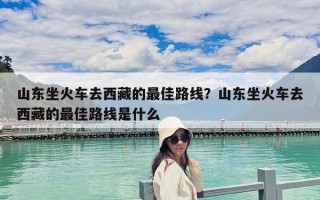 山東坐火車去西藏的最佳路線？山東坐火車去西藏的最佳路線是什么