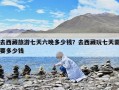 去西藏旅游七天六晚多少錢？去西藏玩七天需要多少錢