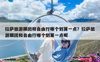 拉薩旅游跟團(tuán)和自由行哪個(gè)劃算一點(diǎn)？拉薩旅游跟團(tuán)和自由行哪個(gè)劃算一點(diǎn)呢