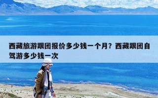 西藏旅游跟團報價多少錢一個月？西藏跟團自駕游多少錢一次