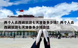 兩個人去西藏旅游七天準備多少錢？兩個人去西藏旅游七天準備多少錢合適