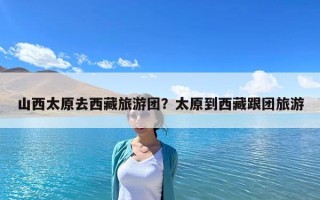 山西太原去西藏旅游團？太原到西藏跟團旅游