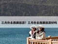 三月份去西藏旅游？三月份去西藏旅游好嗎