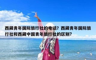 西藏青年國際旅行社的電話？西藏青年國際旅行社和西藏中國青年旅行社的區(qū)別?