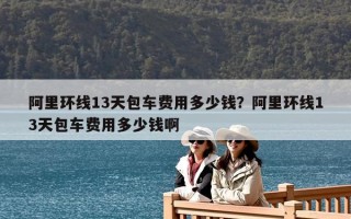 阿里環線13天包車費用多少錢？阿里環線13天包車費用多少錢啊