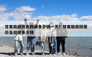 甘肅旅游團去西藏多少錢一天？甘肅旅游團報價五日游多少錢
