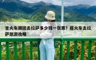 坐火車跟團去拉薩多少錢一張票？座火車去拉薩旅游攻略