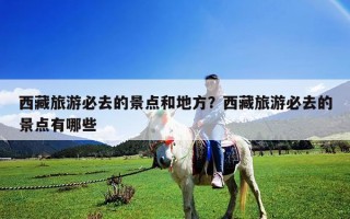 西藏旅游必去的景點和地方？西藏旅游必去的景點有哪些