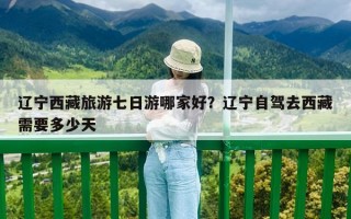 遼寧西藏旅游七日游哪家好？遼寧自駕去西藏需要多少天