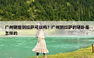 廣州硬座到拉薩可以嗎？廣州到拉薩的硬臥是怎樣的