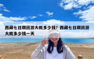 西藏七日跟團(tuán)游大概多少錢？西藏七日跟團(tuán)游大概多少錢一天