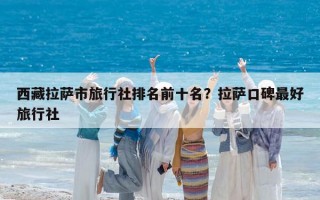西藏拉薩市旅行社排名前十名？拉薩口碑最好旅行社