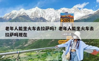 老年人能坐火車去拉薩嗎？老年人能坐火車去拉薩嗎現在