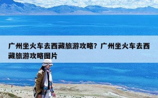 廣州坐火車去西藏旅游攻略？廣州坐火車去西藏旅游攻略圖片