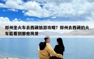 鄭州坐火車去西藏旅游攻略？鄭州去西藏的火車能看到那些風景