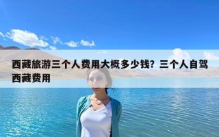 西藏旅游三個人費用大概多少錢？三個人自駕西藏費用